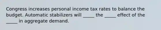 Congress increases personal income tax rates to balance the budget. Automatic stabilizers will _____ the _____ effect of the _____ in aggregate demand.