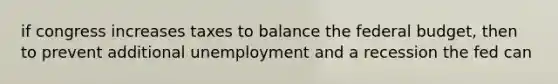 if congress increases taxes to balance the federal budget, then to prevent additional unemployment and a recession the fed can