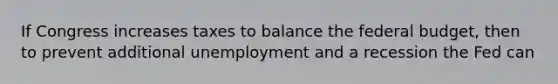 If Congress increases taxes to balance the federal budget, then to prevent additional unemployment and a recession the Fed can