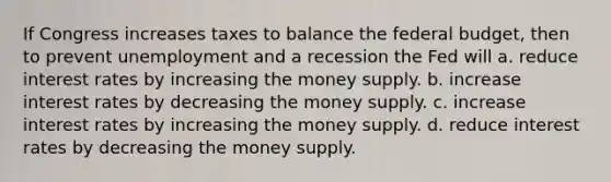 If Congress increases taxes to balance the federal budget, then to prevent unemployment and a recession the Fed will a. reduce interest rates by increasing the money supply. b. increase interest rates by decreasing the money supply. c. increase interest rates by increasing the money supply. d. reduce interest rates by decreasing the money supply.