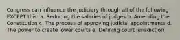 Congress can influence the judiciary through all of the following EXCEPT this: a. Reducing the salaries of judges b. Amending the Constitution c. The process of approving judicial appointments d. The power to create lower courts e. Defining court jurisdiction