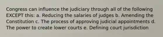 Congress can influence the judiciary through all of the following EXCEPT this: a. Reducing the salaries of judges b. Amending the Constitution c. The process of approving judicial appointments d. The power to create lower courts e. Defining court jurisdiction