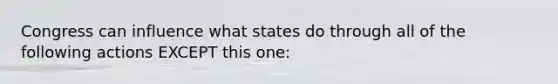 Congress can influence what states do through all of the following actions EXCEPT this one: