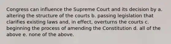 Congress can influence the Supreme Court and its decision by a. altering the structure of the courts b. passing legislation that clarifies existing laws and, in effect, overturns the courts c. beginning the process of amending the Constitution d. all of the above e. none of the above.