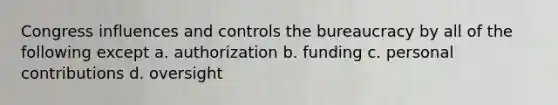 Congress influences and controls the bureaucracy by all of the following except a. authorization b. funding c. personal contributions d. oversight