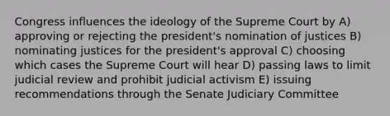 Congress influences the ideology of the Supreme Court by A) approving or rejecting the president's nomination of justices B) nominating justices for the president's approval C) choosing which cases the Supreme Court will hear D) passing laws to limit judicial review and prohibit judicial activism E) issuing recommendations through the Senate Judiciary Committee