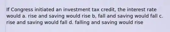 If Congress initiated an investment tax credit, the interest rate would a. rise and saving would rise b, fall and saving would fall c. rise and saving would fall d. falling and saving would rise