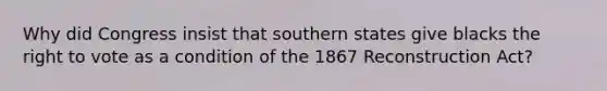 Why did Congress insist that southern states give blacks <a href='https://www.questionai.com/knowledge/kr9tEqZQot-the-right-to-vote' class='anchor-knowledge'>the right to vote</a> as a condition of the 1867 Reconstruction Act?