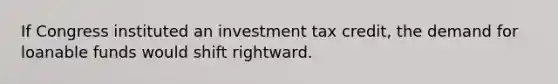 If Congress instituted an investment tax credit, the demand for loanable funds would shift rightward.