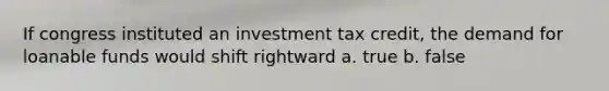 If congress instituted an investment tax credit, the demand for loanable funds would shift rightward a. true b. false