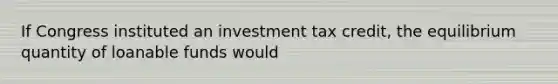 If Congress instituted an investment tax credit, the equilibrium quantity of loanable funds would