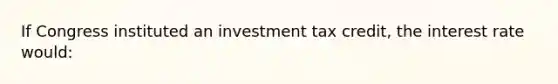 If Congress instituted an investment tax credit, the interest rate would: