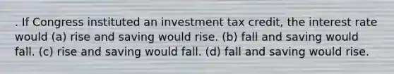 . If Congress instituted an investment tax credit, the interest rate would (a) rise and saving would rise. (b) fall and saving would fall. (c) rise and saving would fall. (d) fall and saving would rise.