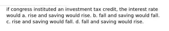 if congress instituted an investment tax credit, the interest rate would a. rise and saving would rise. b. fall and saving would fall. c. rise and saving would fall. d. fall and saving would rise.