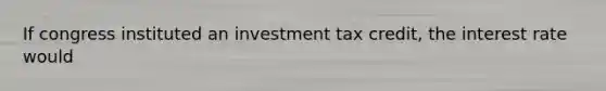 If congress instituted an investment tax credit, the interest rate would