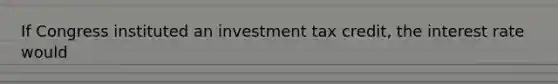 If Congress instituted an investment tax credit, the interest rate would