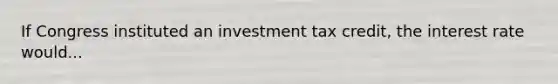 If Congress instituted an investment tax credit, the interest rate would...