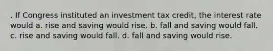 . If Congress instituted an investment tax credit, the interest rate would a. rise and saving would rise. b. fall and saving would fall. c. rise and saving would fall. d. fall and saving would rise.