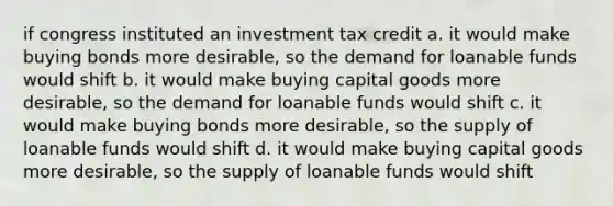 if congress instituted an investment tax credit a. it would make buying bonds more desirable, so the demand for loanable funds would shift b. it would make buying capital goods more desirable, so the demand for loanable funds would shift c. it would make buying bonds more desirable, so the supply of loanable funds would shift d. it would make buying capital goods more desirable, so the supply of loanable funds would shift