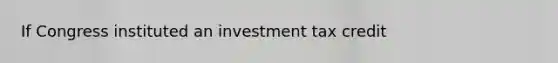 If Congress instituted an investment tax credit