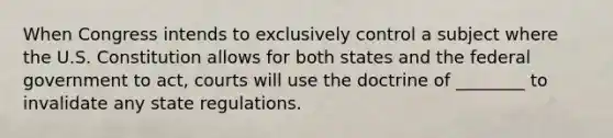 When Congress intends to exclusively control a subject where the U.S. Constitution allows for both states and the federal government to act, courts will use the doctrine of ________ to invalidate any state regulations.