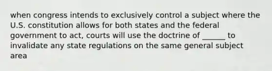 when congress intends to exclusively control a subject where the U.S. constitution allows for both states and the federal government to act, courts will use the doctrine of ______ to invalidate any state regulations on the same general subject area