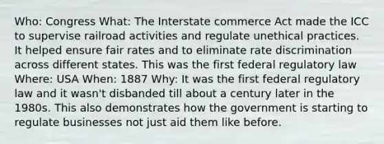 Who: Congress What: The Interstate commerce Act made the ICC to supervise railroad activities and regulate unethical practices. It helped ensure fair rates and to eliminate rate discrimination across different states. This was the first federal regulatory law Where: USA When: 1887 Why: It was the first federal regulatory law and it wasn't disbanded till about a century later in the 1980s. This also demonstrates how the government is starting to regulate businesses not just aid them like before.