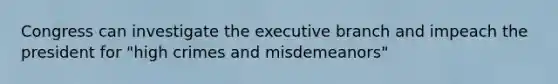 Congress can investigate the executive branch and impeach the president for "high crimes and misdemeanors"