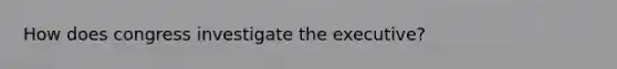 How does congress investigate the executive?