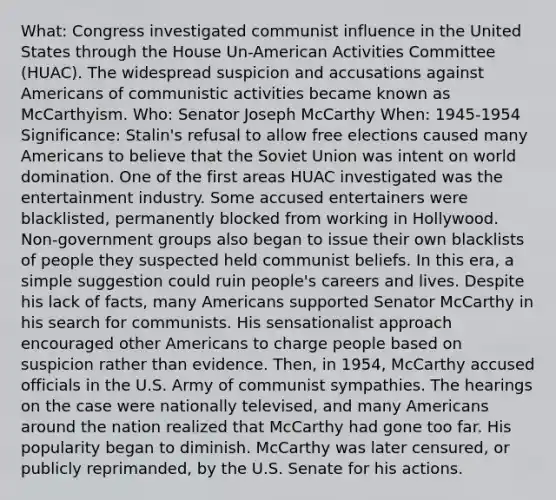 What: Congress investigated communist influence in the United States through the House Un-American Activities Committee (HUAC). The widespread suspicion and accusations against Americans of communistic activities became known as McCarthyism. Who: Senator Joseph McCarthy When: 1945-1954 Significance: Stalin's refusal to allow free elections caused many Americans to believe that the Soviet Union was intent on world domination. One of the first areas HUAC investigated was the entertainment industry. Some accused entertainers were blacklisted, permanently blocked from working in Hollywood. Non-government groups also began to issue their own blacklists of people they suspected held communist beliefs. In this era, a simple suggestion could ruin people's careers and lives. Despite his lack of facts, many Americans supported Senator McCarthy in his search for communists. His sensationalist approach encouraged other Americans to charge people based on suspicion rather than evidence. Then, in 1954, McCarthy accused officials in the U.S. Army of communist sympathies. The hearings on the case were nationally televised, and many Americans around the nation realized that McCarthy had gone too far. His popularity began to diminish. McCarthy was later censured, or publicly reprimanded, by the U.S. Senate for his actions.