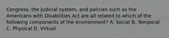 Congress, the judicial system, and policies such as the Americans with Disabilities Act are all related to which of the following components of the environment? A. Social B. Temporal C. Physical D. Virtual