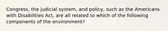 Congress, the judicial system, and policy, such as the Americans with Disabilities Act, are all related to which of the following components of the environment?