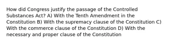 How did Congress justify the passage of the Controlled Substances Act? A) With the Tenth Amendment in the Constitution B) With the supremacy clause of the Constitution C) With the commerce clause of the Constitution D) With the necessary and proper clause of the Constitution