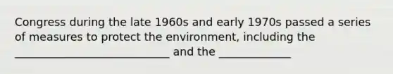 Congress during the late 1960s and early 1970s passed a series of measures to protect the environment, including the ____________________________ and the _____________