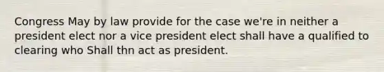 Congress May by law provide for the case we're in neither a president elect nor a vice president elect shall have a qualified to clearing who Shall thn act as president.