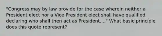 "Congress may by law provide for the case wherein neither a President elect nor a Vice President elect shall have qualified, declaring who shall then act as President...." What basic principle does this quote represent?