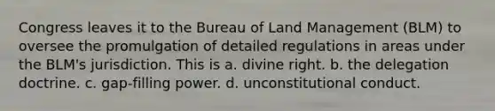 Congress leaves it to the Bureau of Land Management (BLM) to oversee the promulgation of detailed regulations in areas under the BLM's jurisdiction. This is a. divine right. b. the delegation doctrine. c. gap-filling power. d. unconstitutional conduct.