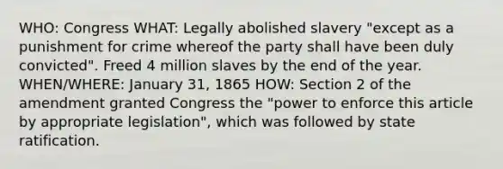 WHO: Congress WHAT: Legally abolished slavery "except as a punishment for crime whereof the party shall have been duly convicted". Freed 4 million slaves by the end of the year. WHEN/WHERE: January 31, 1865 HOW: Section 2 of the amendment granted Congress the "power to enforce this article by appropriate legislation", which was followed by state ratification.