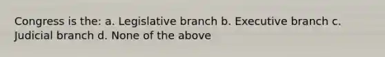 Congress is the: a. Legislative branch b. Executive branch c. Judicial branch d. None of the above