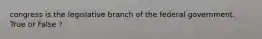congress is the legislative branch of the federal government. True or False ?