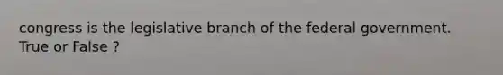 congress is the legislative branch of the federal government. True or False ?