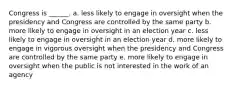 Congress is ______. a. less likely to engage in oversight when the presidency and Congress are controlled by the same party b. more likely to engage in oversight in an election year c. less likely to engage in oversight in an election year d. more likely to engage in vigorous oversight when the presidency and Congress are controlled by the same party e. more likely to engage in oversight when the public is not interested in the work of an agency