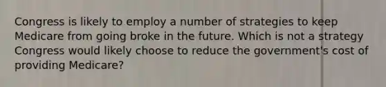 Congress is likely to employ a number of strategies to keep Medicare from going broke in the future. Which is not a strategy Congress would likely choose to reduce the government's cost of providing Medicare?