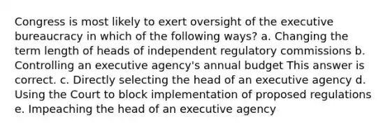 Congress is most likely to exert oversight of the executive bureaucracy in which of the following ways? a. Changing the term length of heads of independent regulatory commissions b. Controlling an executive agency's annual budget This answer is correct. c. Directly selecting the head of an executive agency d. Using the Court to block implementation of proposed regulations e. Impeaching the head of an executive agency