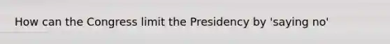 How can the Congress limit the Presidency by 'saying no'