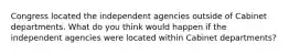 Congress located the independent agencies outside of Cabinet departments. What do you think would happen if the independent agencies were located within Cabinet departments?