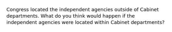 Congress located the independent agencies outside of Cabinet departments. What do you think would happen if the independent agencies were located within Cabinet departments?