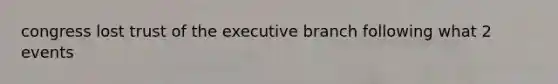 congress lost trust of the executive branch following what 2 events