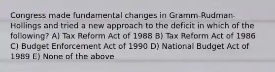 Congress made fundamental changes in Gramm-Rudman-Hollings and tried a new approach to the deficit in which of the following? A) Tax Reform Act of 1988 B) Tax Reform Act of 1986 C) Budget Enforcement Act of 1990 D) National Budget Act of 1989 E) None of the above