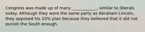 Congress was made up of many ____________, similar to liberals today. Although they were the same party as Abraham Lincoln, they opposed his 10% plan because they believed that it did not punish the South enough.